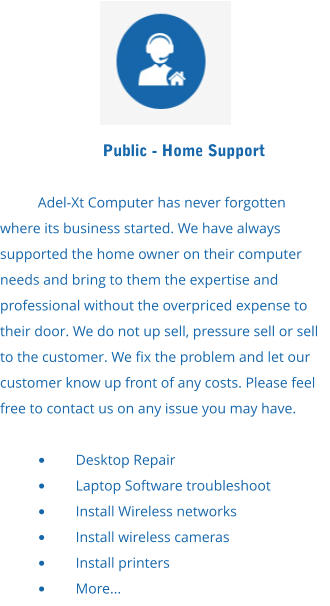 Public - Home Support  Adel-Xt Computer has never forgotten where its business started. We have always supported the home owner on their computer needs and bring to them the expertise and professional without the overpriced expense to their door. We do not up sell, pressure sell or sell to the customer. We fix the problem and let our customer know up front of any costs. Please feel free to contact us on any issue you may have.  •	Desktop Repair •	Laptop Software troubleshoot •	Install Wireless networks •	Install wireless cameras •	Install printers •	More...
