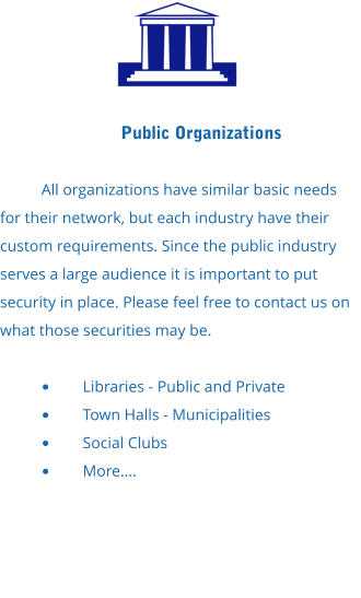 Public Organizations  All organizations have similar basic needs for their network, but each industry have their custom requirements. Since the public industry serves a large audience it is important to put security in place. Please feel free to contact us on what those securities may be.  •	Libraries - Public and Private •	Town Halls - Municipalities •	Social Clubs •	More….