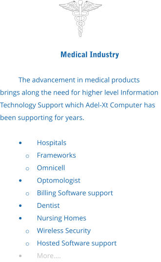 Medical Industry  The advancement in medical products brings along the need for higher level Information Technology Support which Adel-Xt Computer has been supporting for years.  •	Hospitals o	Frameworks o	Omnicell •	Optomologist o	Billing Software support •	Dentist •	Nursing Homes o	Wireless Security o	Hosted Software support •	More….
