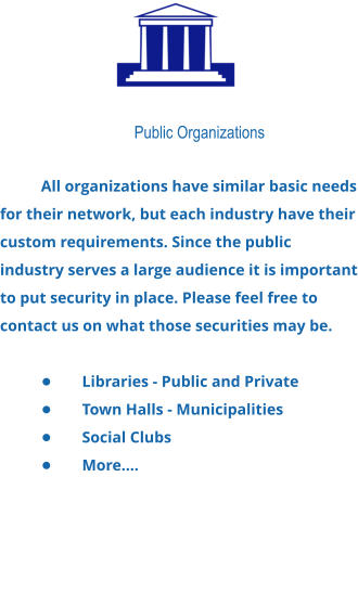 Public Organizations  All organizations have similar basic needs for their network, but each industry have their custom requirements. Since the public industry serves a large audience it is important to put security in place. Please feel free to contact us on what those securities may be.  •	Libraries - Public and Private •	Town Halls - Municipalities •	Social Clubs •	More….