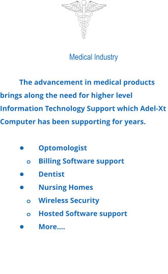 Medical Industry  The advancement in medical products brings along the need for higher level Information Technology Support which Adel-Xt Computer has been supporting for years.  •	Optomologist o	Billing Software support •	Dentist •	Nursing Homes o	Wireless Security o	Hosted Software support •	More….