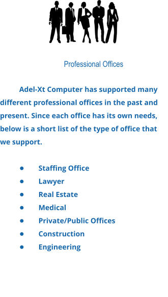 Professional Offices  Adel-Xt Computer has supported many different professional offices in the past and present. Since each office has its own needs, below is a short list of the type of office that we support.  •	Staffing Office •	Lawyer •	Real Estate •	Medical •	Private/Public Offices •	Construction •	Engineering