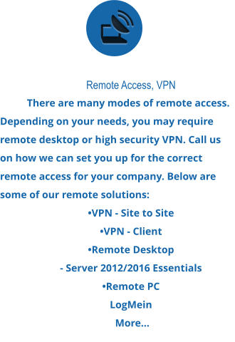 Remote Access, VPN There are many modes of remote access. Depending on your needs, you may require remote desktop or high security VPN. Call us on how we can set you up for the correct remote access for your company. Below are some of our remote solutions:  •VPN - Site to Site  •VPN - Client  •Remote Desktop  - Server 2012/2016 Essentials  •Remote PC LogMein  More...